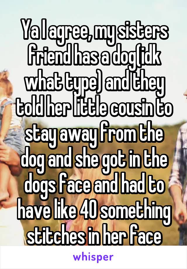 Ya I agree, my sisters friend has a dog(idk what type) and they told her little cousin to stay away from the dog and she got in the dogs face and had to have like 40 something stitches in her face