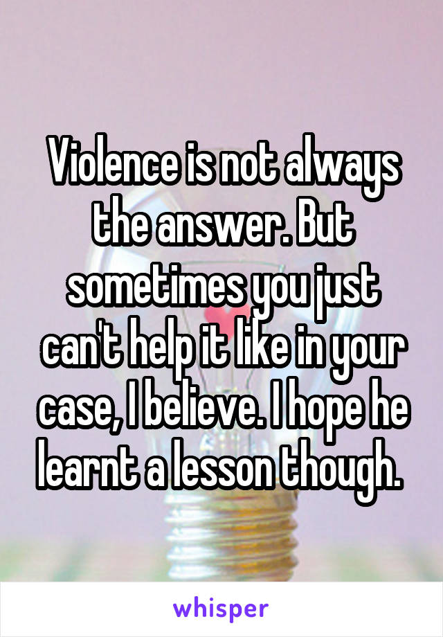 Violence is not always the answer. But sometimes you just can't help it like in your case, I believe. I hope he learnt a lesson though. 