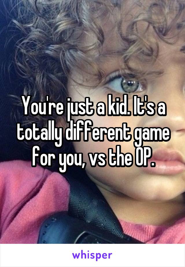 You're just a kid. It's a totally different game for you, vs the OP.