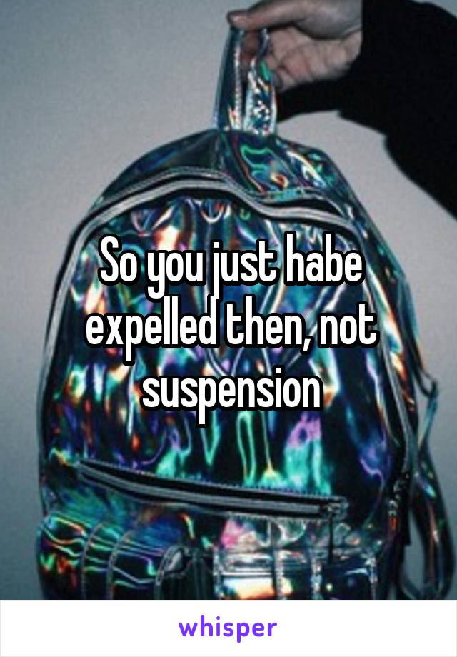 So you just habe expelled then, not suspension