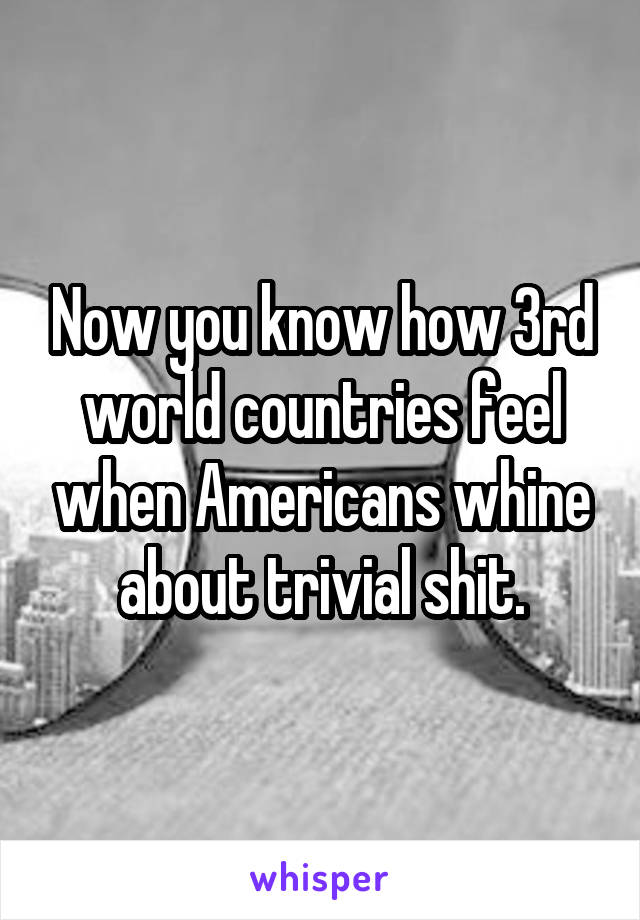 Now you know how 3rd world countries feel when Americans whine about trivial shit.