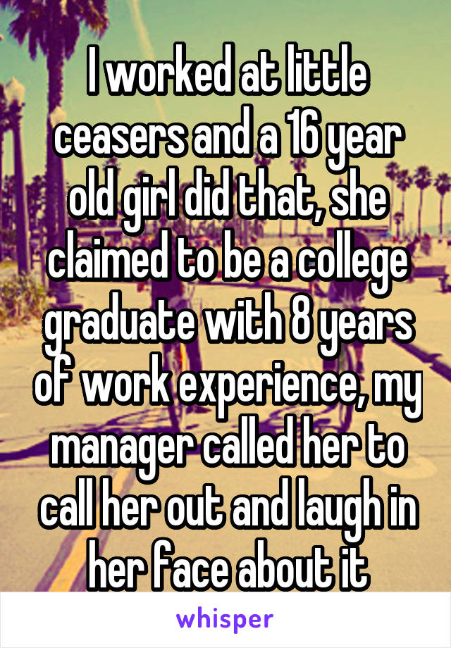 I worked at little ceasers and a 16 year old girl did that, she claimed to be a college graduate with 8 years of work experience, my manager called her to call her out and laugh in her face about it