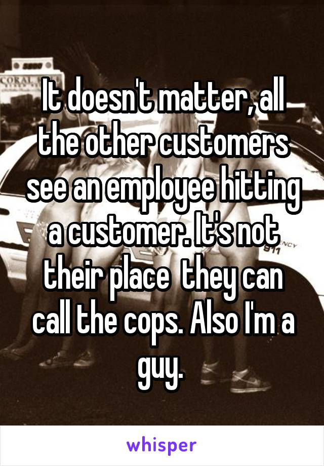 It doesn't matter, all the other customers see an employee hitting a customer. It's not their place  they can call the cops. Also I'm a guy. 