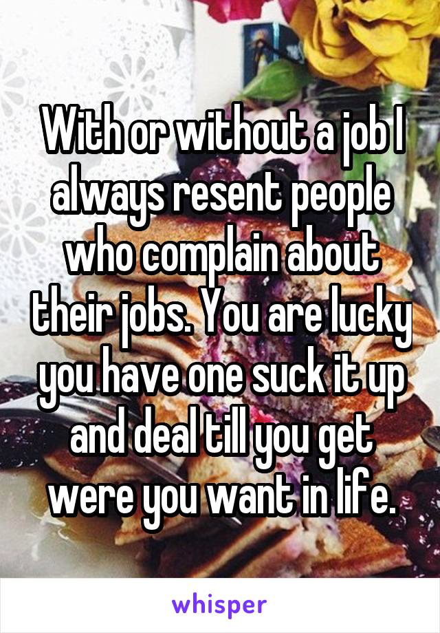 With or without a job I always resent people who complain about their jobs. You are lucky you have one suck it up and deal till you get were you want in life.