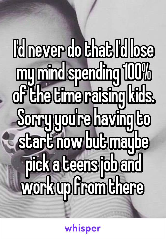 I'd never do that I'd lose my mind spending 100% of the time raising kids. Sorry you're having to start now but maybe pick a teens job and work up from there 