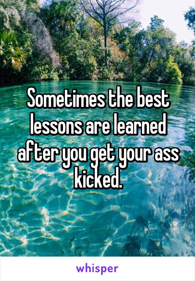 Sometimes the best lessons are learned after you get your ass kicked.