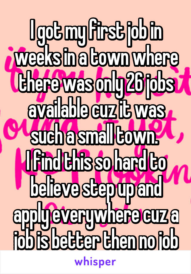 I got my first job in weeks in a town where there was only 26 jobs available cuz it was such a small town. 
I find this so hard to believe step up and apply everywhere cuz a job is better then no job