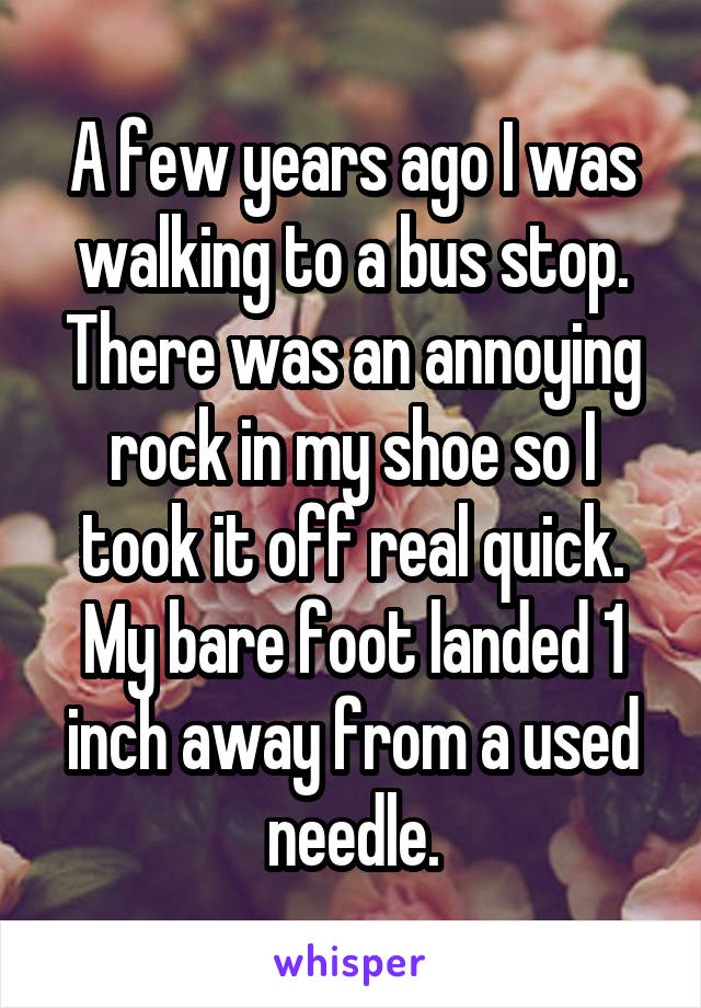 A few years ago I was walking to a bus stop. There was an annoying rock in my shoe so I took it off real quick. My bare foot landed 1 inch away from a used needle.