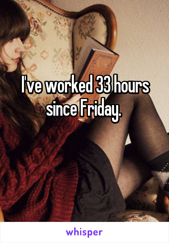 I've worked 33 hours since Friday. 

