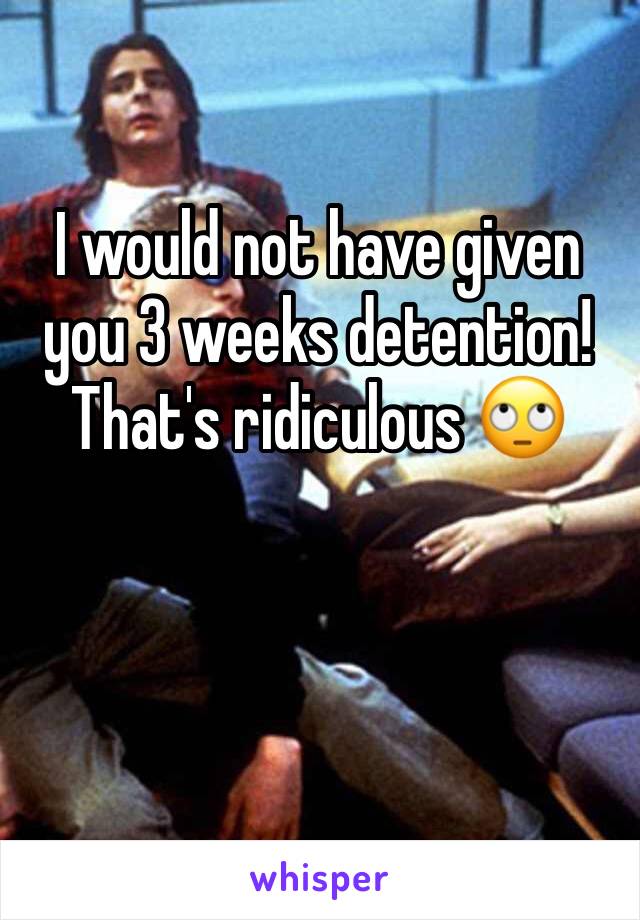 I would not have given you 3 weeks detention! That's ridiculous 🙄