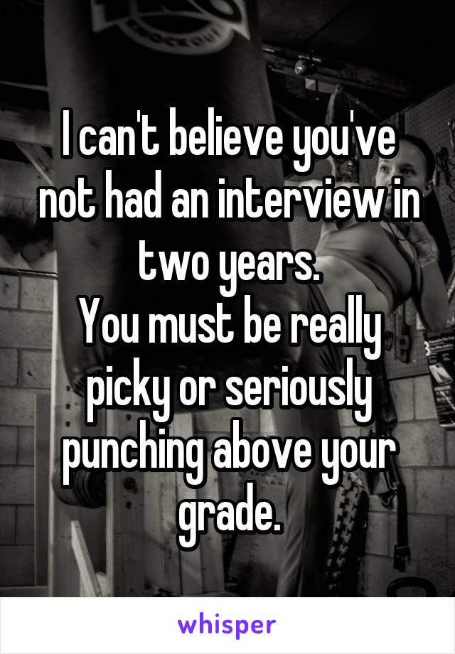 I can't believe you've not had an interview in two years.
You must be really picky or seriously punching above your grade.