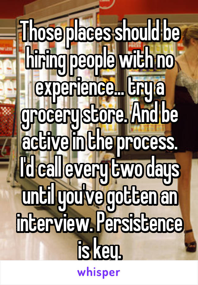 Those places should be hiring people with no experience... try a grocery store. And be active in the process. I'd call every two days until you've gotten an interview. Persistence is key.