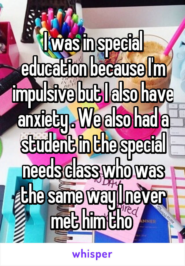 I was in special education because I'm impulsive but I also have anxiety . We also had a student in the special needs class who was the same way I never met him tho 