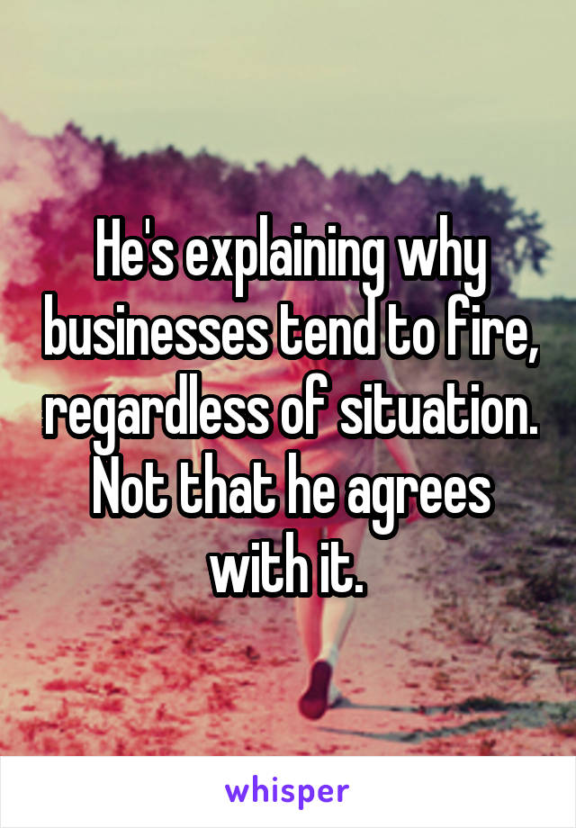 He's explaining why businesses tend to fire, regardless of situation. Not that he agrees with it. 