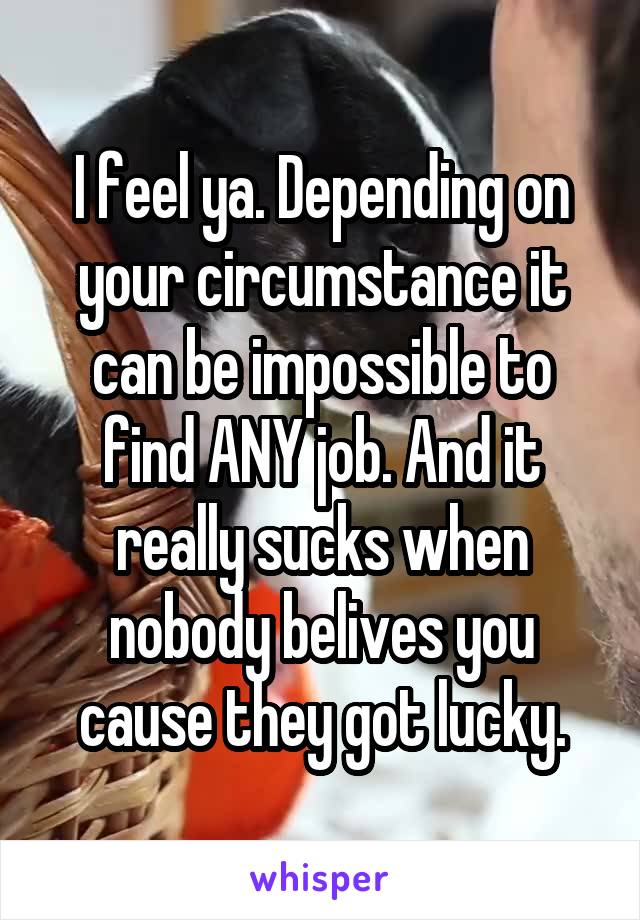 I feel ya. Depending on your circumstance it can be impossible to find ANY job. And it really sucks when nobody belives you cause they got lucky.