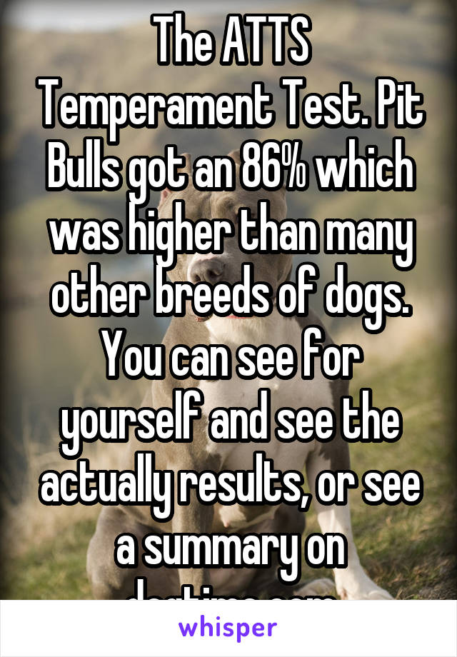 The ATTS Temperament Test. Pit Bulls got an 86% which was higher than many other breeds of dogs. You can see for yourself and see the actually results, or see a summary on dogtime.com