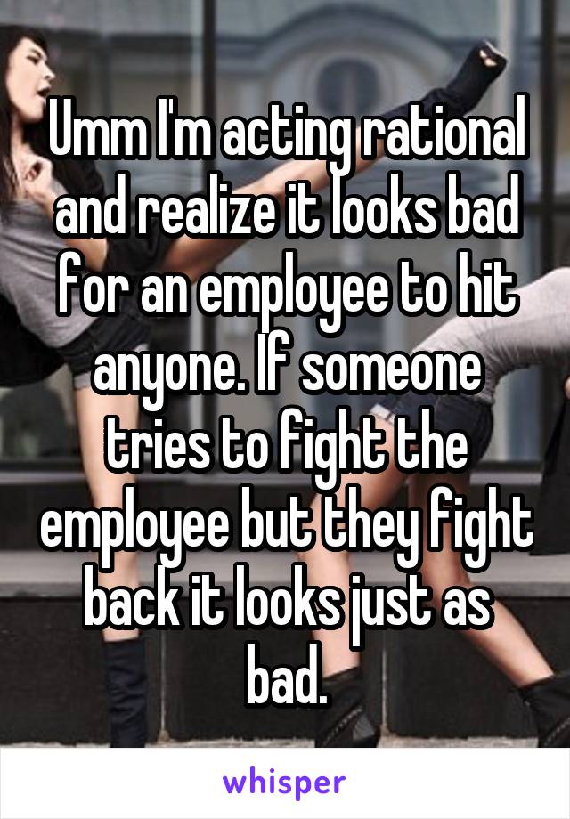 Umm I'm acting rational and realize it looks bad for an employee to hit anyone. If someone tries to fight the employee but they fight back it looks just as bad.