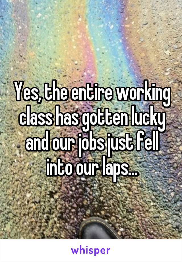 Yes, the entire working class has gotten lucky and our jobs just fell into our laps...