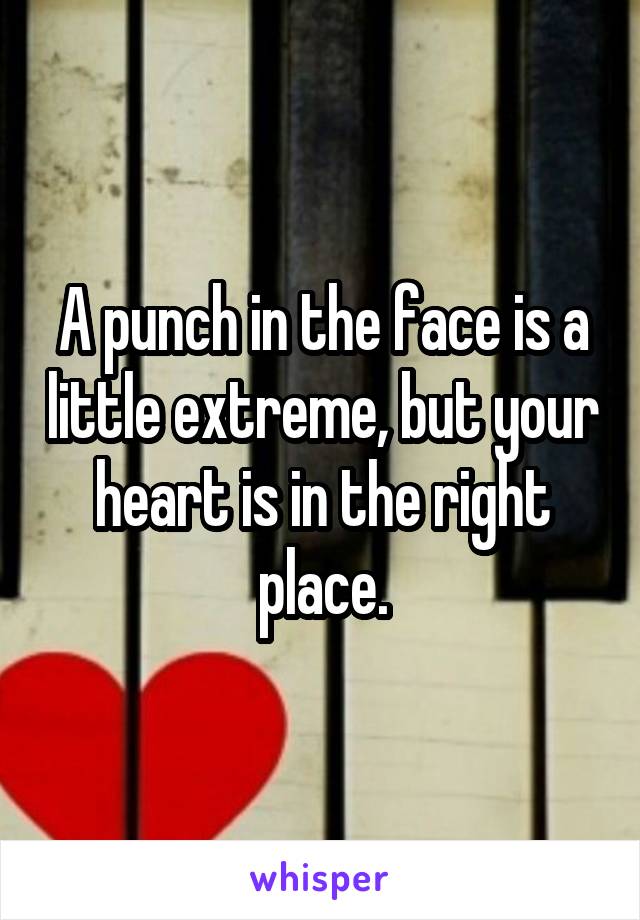 A punch in the face is a little extreme, but your heart is in the right place.