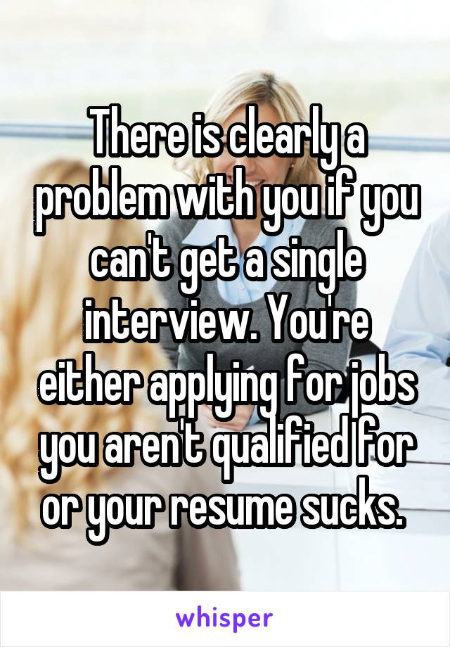 There is clearly a problem with you if you can't get a single interview. You're either applying for jobs you aren't qualified for or your resume sucks. 