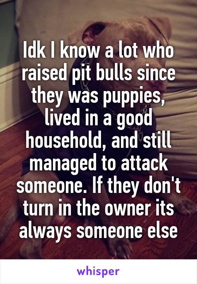 Idk I know a lot who raised pit bulls since they was puppies, lived in a good household, and still managed to attack someone. If they don't turn in the owner its always someone else