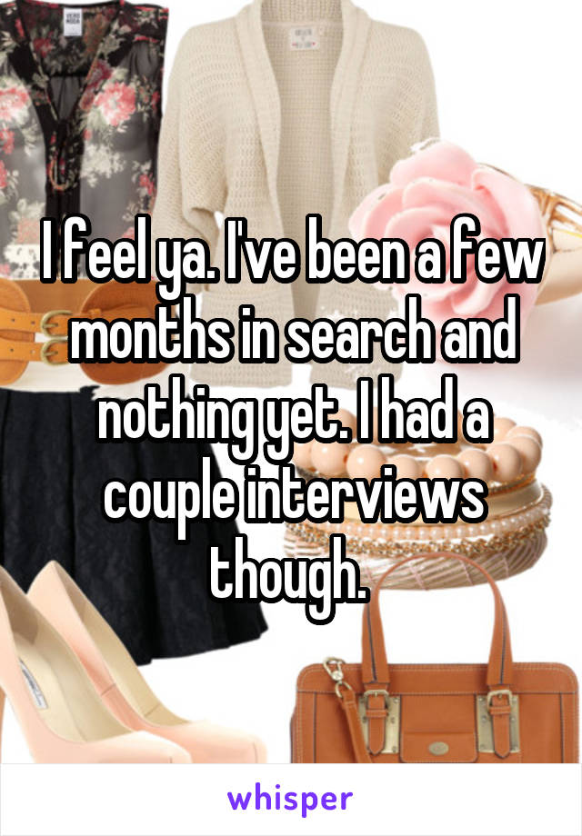 I feel ya. I've been a few months in search and nothing yet. I had a couple interviews though. 