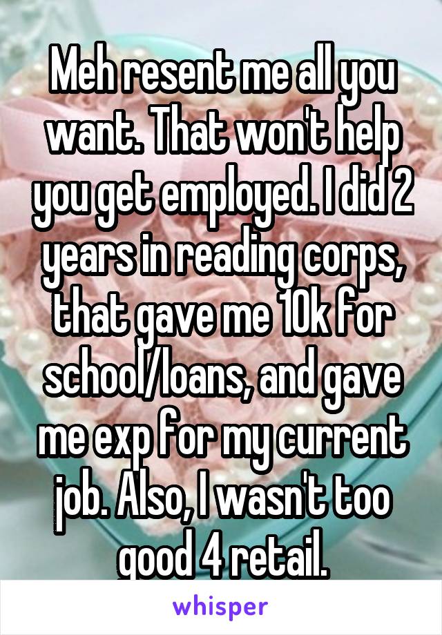 Meh resent me all you want. That won't help you get employed. I did 2 years in reading corps, that gave me 10k for school/loans, and gave me exp for my current job. Also, I wasn't too good 4 retail.