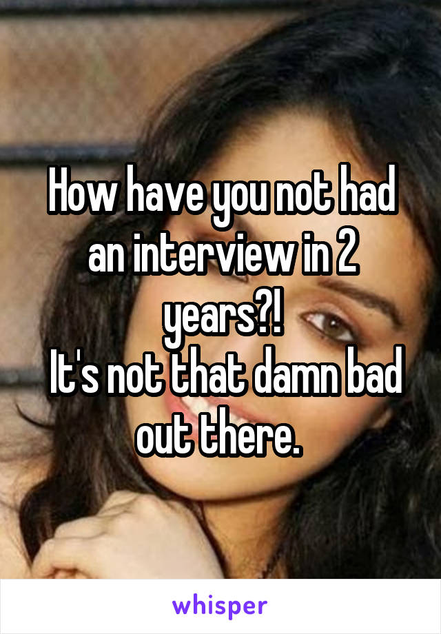 How have you not had an interview in 2 years?!
 It's not that damn bad out there. 