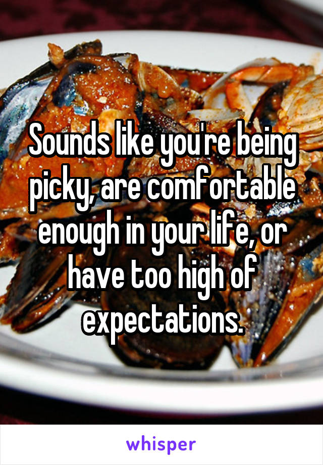 Sounds like you're being picky, are comfortable enough in your life, or have too high of expectations.