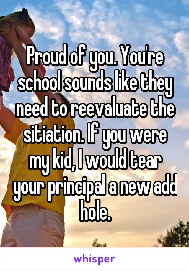 Proud of you. You're school sounds like they need to reevaluate the sitiation. If you were my kid, I would tear your principal a new add hole.