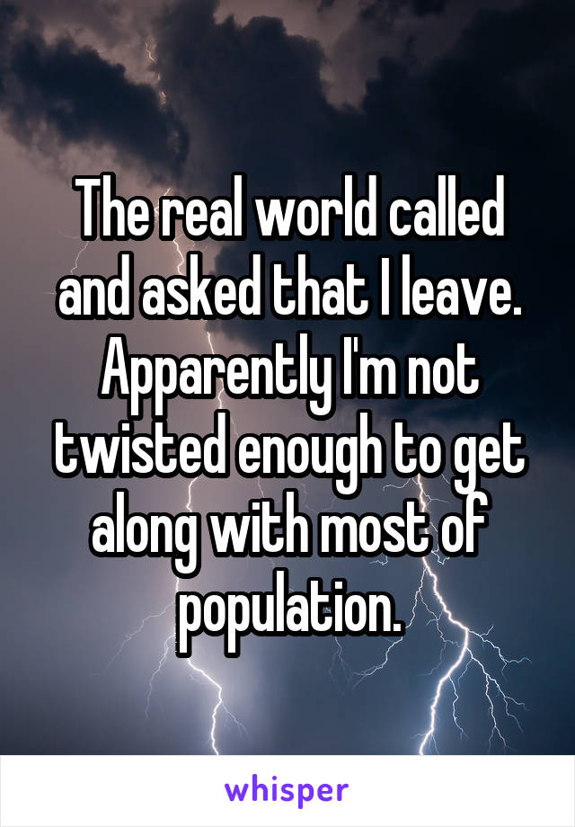 The real world called and asked that I leave. Apparently I'm not twisted enough to get along with most of population.