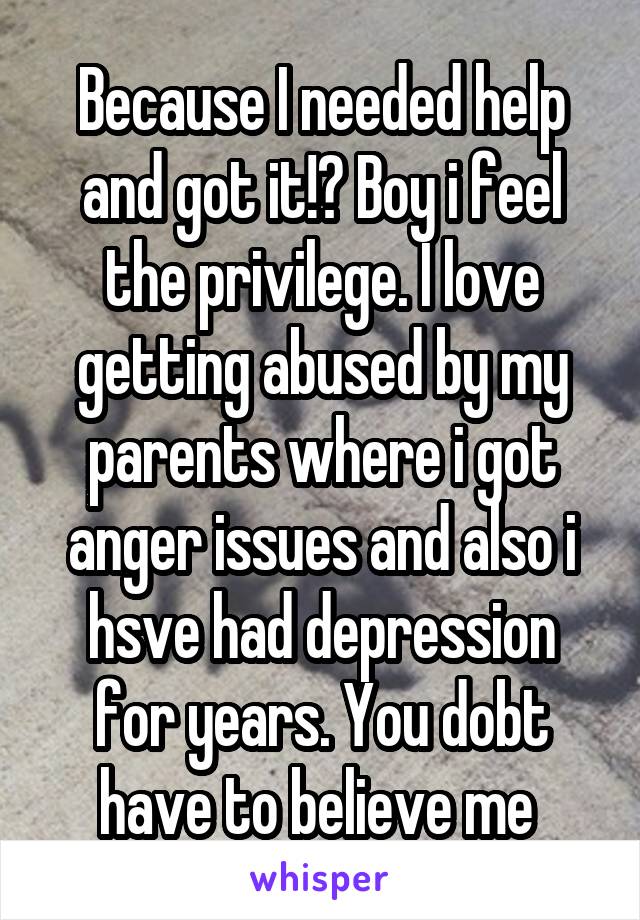 Because I needed help and got it!? Boy i feel the privilege. I love getting abused by my parents where i got anger issues and also i hsve had depression for years. You dobt have to believe me 