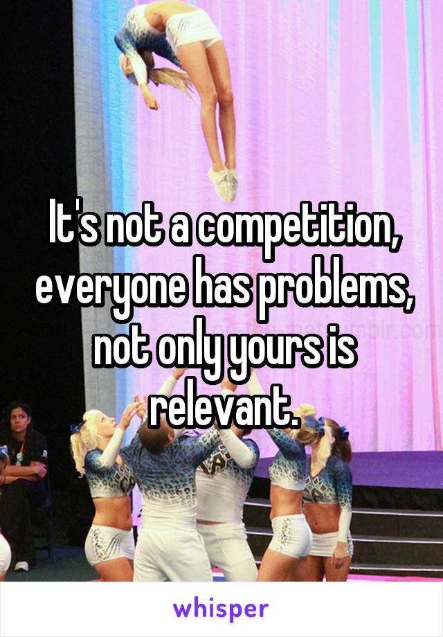 It's not a competition, everyone has problems, not only yours is relevant.