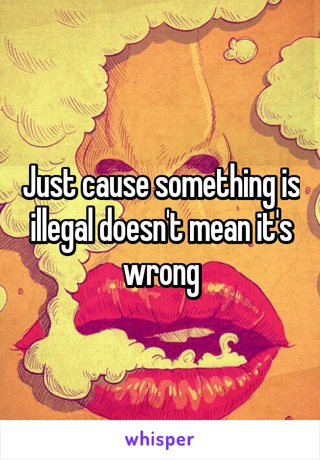 Just cause something is illegal doesn't mean it's wrong