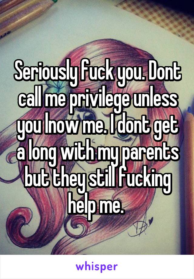 Seriously fuck you. Dont call me privilege unless you lnow me. I dont get a long with my parents but they still fucking help me. 