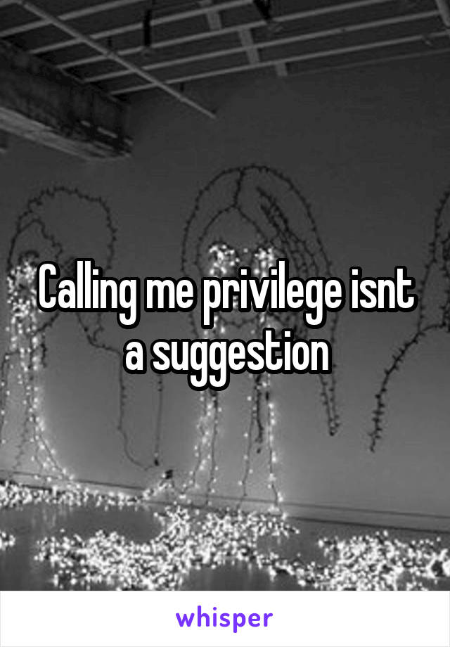 Calling me privilege isnt a suggestion