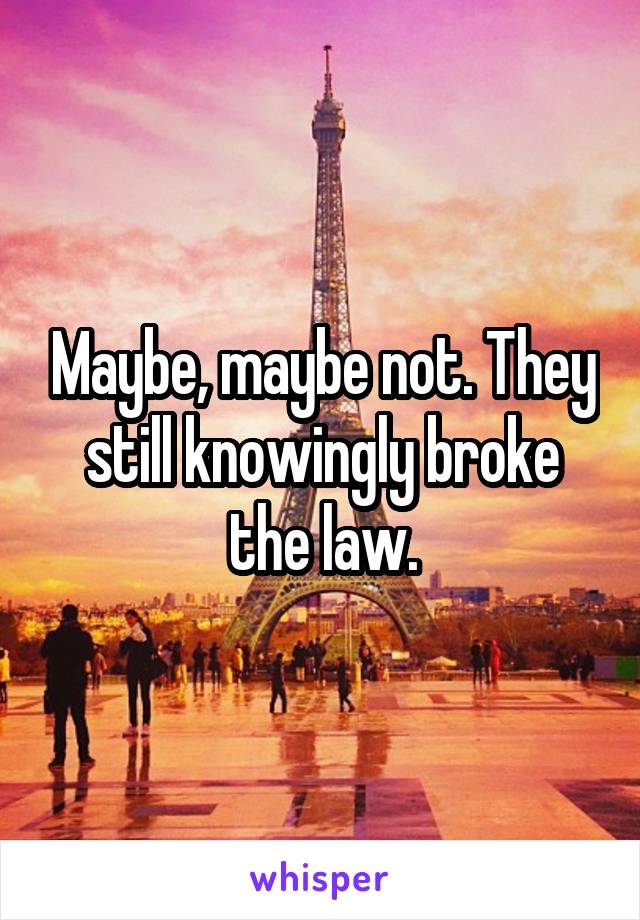 Maybe, maybe not. They still knowingly broke the law.