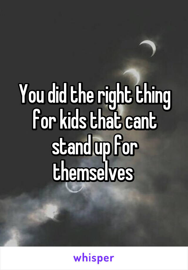 You did the right thing for kids that cant stand up for themselves 