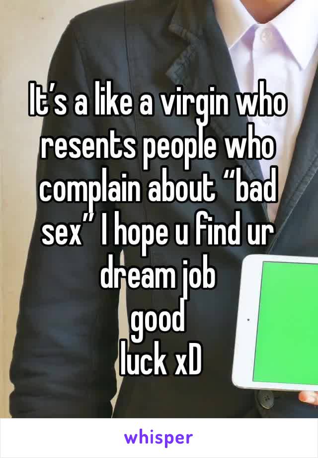 It’s a like a virgin who resents people who complain about “bad sex” I hope u find ur dream job 
good
 luck xD