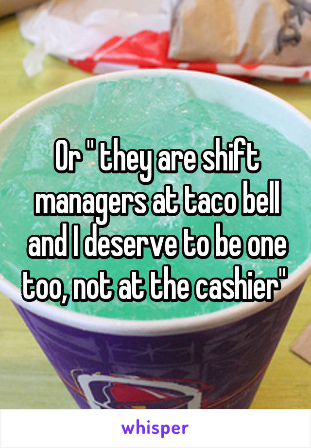 Or " they are shift managers at taco bell and I deserve to be one too, not at the cashier" 