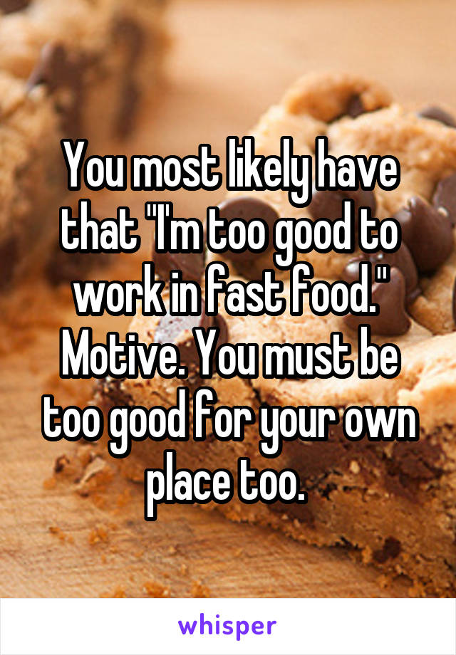 You most likely have that "I'm too good to work in fast food." Motive. You must be too good for your own place too. 