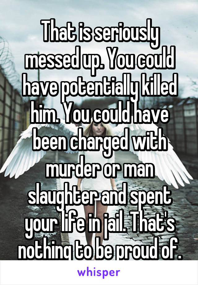 That is seriously messed up. You could have potentially killed him. You could have been charged with murder or man slaughter and spent your life in jail. That's nothing to be proud of.