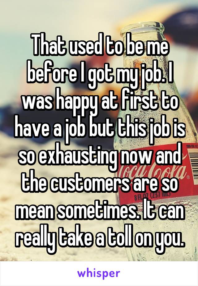 That used to be me before I got my job. I was happy at first to have a job but this job is so exhausting now and the customers are so mean sometimes. It can really take a toll on you.