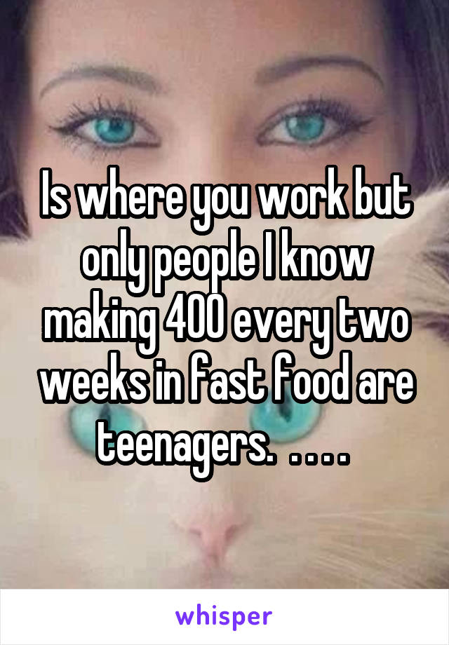 Is where you work but only people I know making 400 every two weeks in fast food are teenagers.  . . . . 