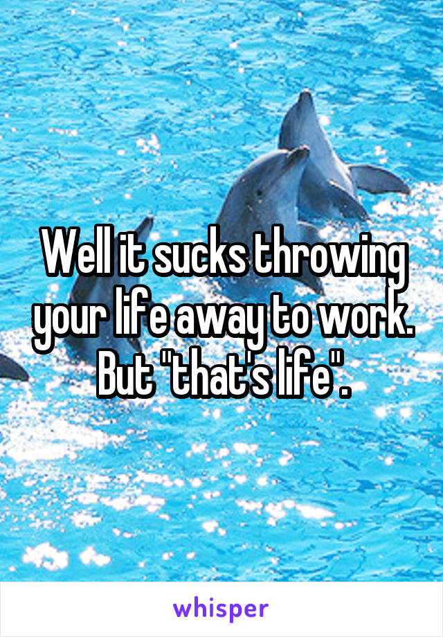 Well it sucks throwing your life away to work. But "that's life".