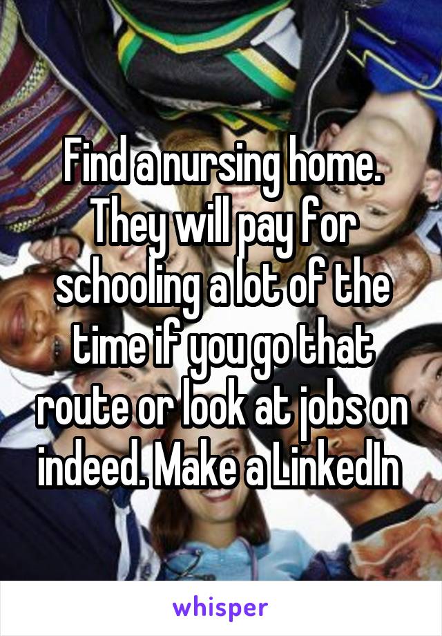 Find a nursing home. They will pay for schooling a lot of the time if you go that route or look at jobs on indeed. Make a LinkedIn 