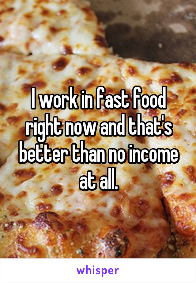 I work in fast food right now and that's better than no income at all.