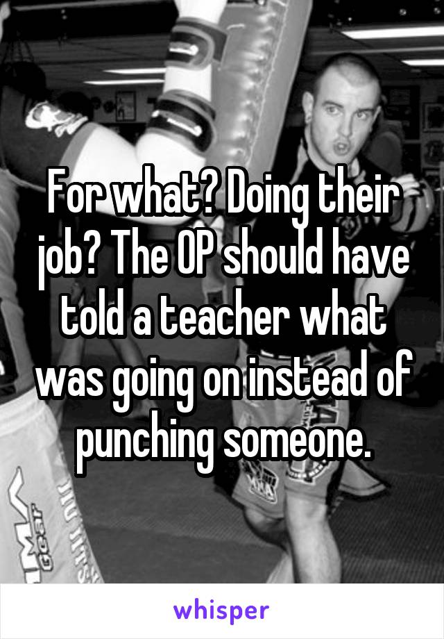 For what? Doing their job? The OP should have told a teacher what was going on instead of punching someone.