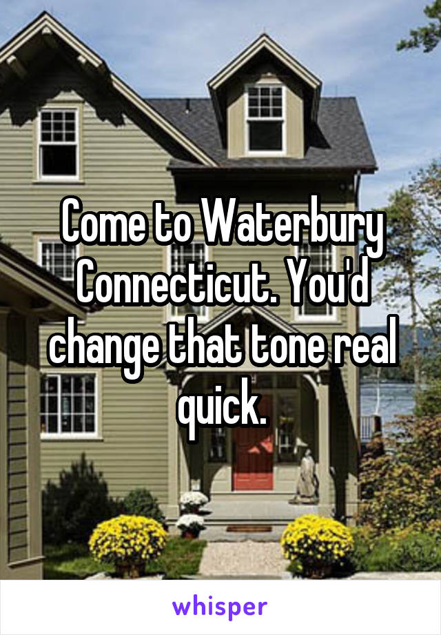 Come to Waterbury Connecticut. You'd change that tone real quick.