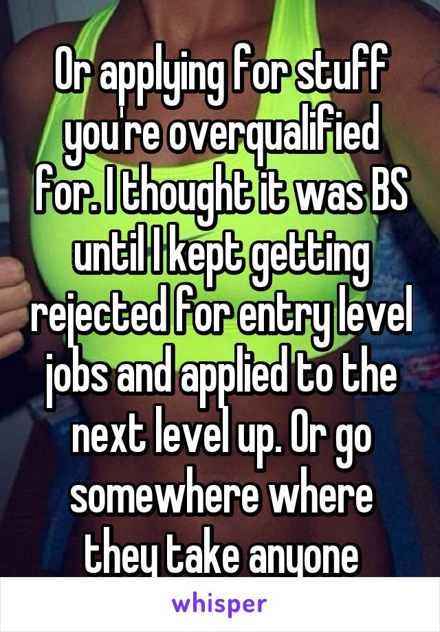 Or applying for stuff you're overqualified for. I thought it was BS until I kept getting rejected for entry level jobs and applied to the next level up. Or go somewhere where they take anyone